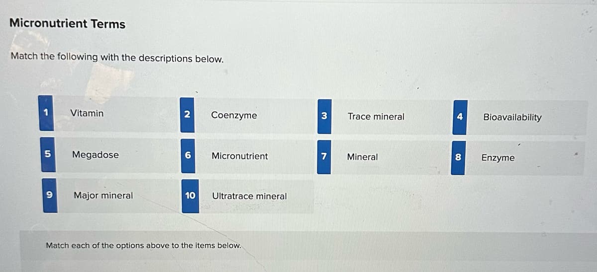 Micronutrient Terms
Match the following with the descriptions below.
Vitamin
2
Coenzyme
3
Trace mineral
4
Bioavailability
5
Megadose
6
Micronutrient
9
Major mineral
10
Ultratrace mineral
Match each of the options above to the items below.
7
Mineral
8
Enzyme