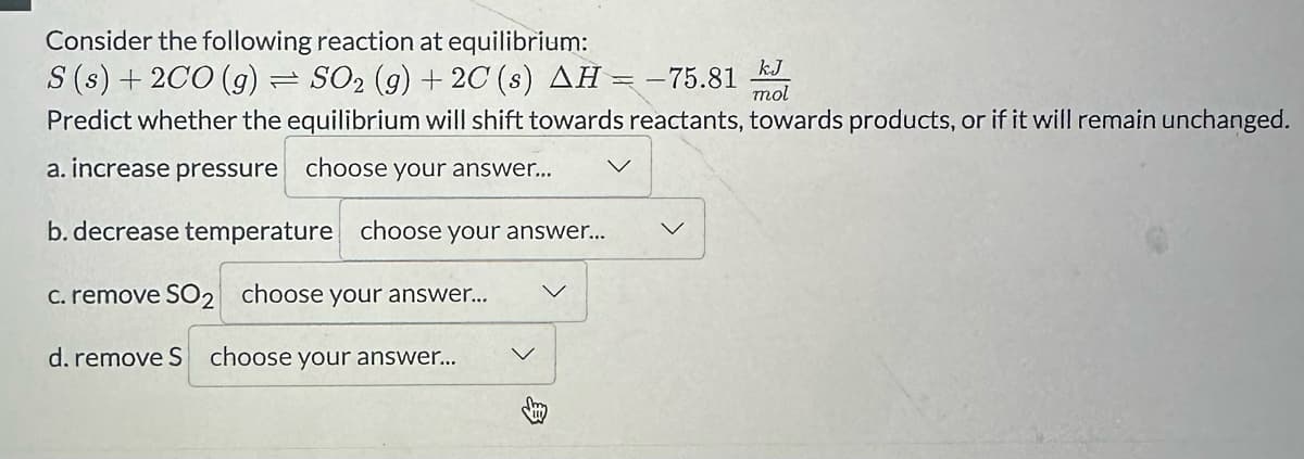 Consider the following reaction at equilibrium:
S (s) + 2CO (g) SO₂ (g) + 2C (s) AH = -'
kJ
= -75.81
mol
Predict whether the equilibrium will shift towards reactants, towards products, or if it will remain unchanged.
a. increase pressure choose your answer...
b. decrease temperature choose your answer...
c. remove SO2 choose your answer...
d. remove S choose your answer...
=
v
