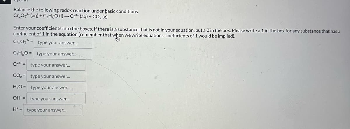 Balance the following redox reaction under basic conditions.
Cr2O72 (aq) + C2H6O (l) → Cr3+ (aq) + CO2 (g)
Enter your coefficients into the boxes. If there is a substance that is not in your equation, put a 0 in the box. Please write a 1 in the box for any substance that has a
coefficient of 1 in the equation (remember that when we write equations, coefficients of 1 would be implied).
Cr2O7 type your answer...
C2H6O type your answer...
Cr3+ type your answer...
CO2 type your answer...
H₂O type your answer...
=
OH type your answer...
Htype your answer....