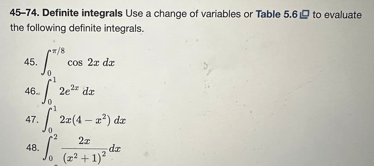 45-74. Definite integrals Use a change of variables or Table 5.6 to evaluate
the following definite integrals.
45.
46.
π/8
47.
Jo
0
1
So 2e²x dx
0
cos 2x dx
1
S 2x (4 - x²) dx
0
2
2x
48. So (2² + 1)² dz
dx
2