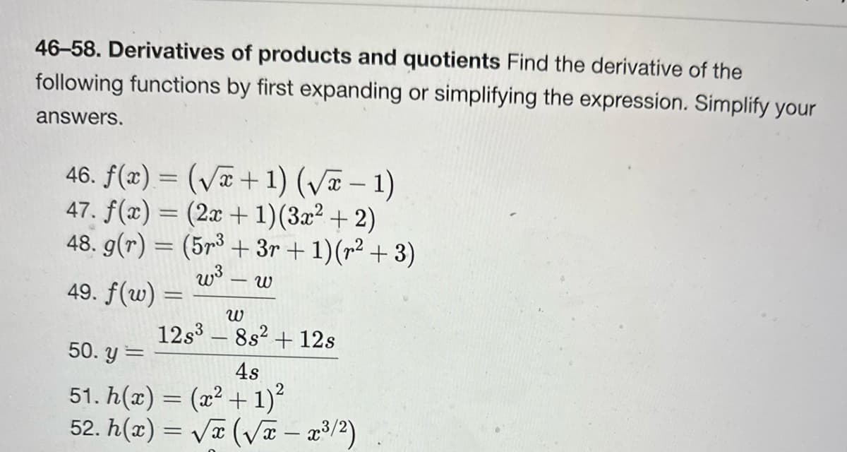46-58. Derivatives of products and quotients Find the derivative of the
following functions by first expanding or simplifying the expression. Simplify your
answers.
46. f(x) = (√x + 1) (√x − 1)
47. f(x) = (2x + 1)(3x² + 2)
48. g(r) = (5r³ + 3r + 1) (r² + 3)
w³ ω
49. f(w) =
=
W
12s³8s² + 12s
50. y =
4s
51. h(x) = (x² + 1)²
52. h(x) = √x (√x – x³/²)