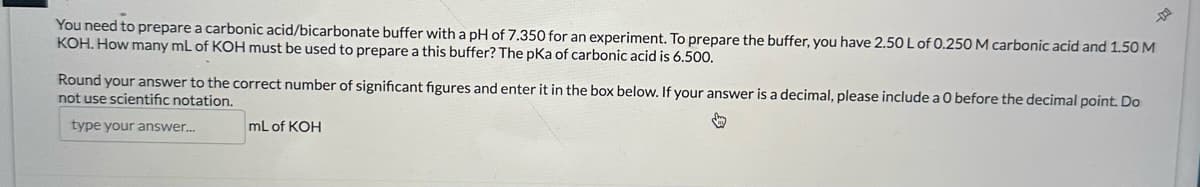 You need to prepare a carbonic acid/bicarbonate buffer with a pH of 7.350 for an experiment. To prepare the buffer, you have 2.50 L of 0.250 M carbonic acid and 1.50 M
KOH. How many mL of KOH must be used to prepare a this buffer? The pKa of carbonic acid is 6.500.
Round your answer to the correct number of significant figures and enter it in the box below. If your answer is a decimal, please include a 0 before the decimal point. Do
not use scientific notation.
type your answer...
mL of KOH