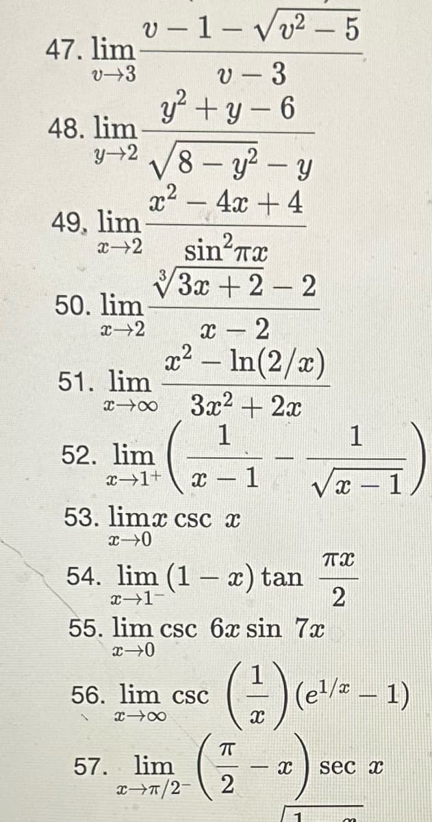 47. lim
v-3
48. lim
v-1-√√√√²-5
v 3
y²+y-6
y 2 8- y²-y
x² - 4x + 4
49, lim
x-2
50. lim
x-2
sin²7 TX
√3x + 2-2
51. lim
x18
52. lim
x - 2
x² - In(2/x)
3x² + 2x
1
x→1+ X
53. limx csc x
x-0
54. lim (1 − x) tan
x-1-
56. lim csc
x→∞
57. lim
55. lim csc 6x sin 7x
x→0
x⇒π/2-
1
√x - 1
TX
2
π
2
(-/-) (e/
(e¹/x - 1)
X sec x