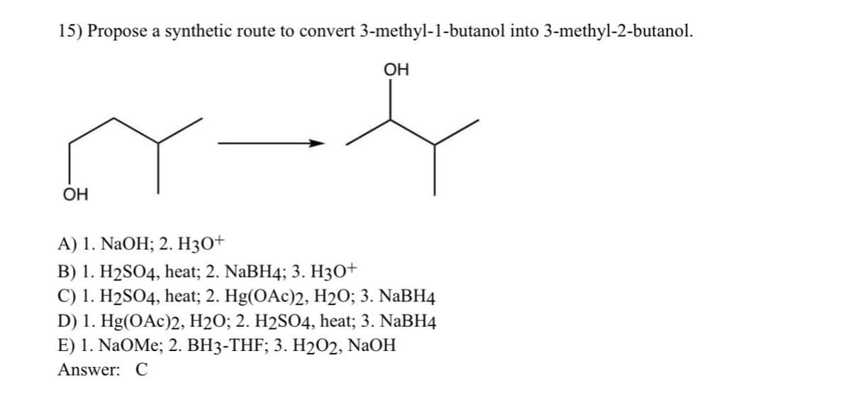15) Propose a synthetic route to convert 3-methyl-1-butanol into 3-methyl-2-butanol.
OH
OH
A) 1. NaOH; 2. H3O+
B) 1. H₂SO4, heat; 2. NaBH4; 3. H3O+
C) 1. H2SO4, heat; 2. Hg(OAc)2, H2O; 3. NaBH4
D) 1. Hg(OAc)2, H2O; 2. H2SO4, heat; 3. NaBH4
E) 1. NaOMe; 2. BH3-THF; 3. H2O2, NaOH
Answer: C