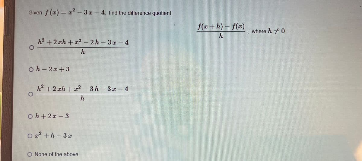 2
Given f(x) = x²-3x-4, find the difference quotient
h2+2xh+x2-2h-3x-4
Oh-2x+3
O
h
h²+2xh+x² - 3h-3x-4
Oh+2x-3
O x²+h-3x
h
O None of the above.
f(x + h) f(x)
where h +0.
7
h