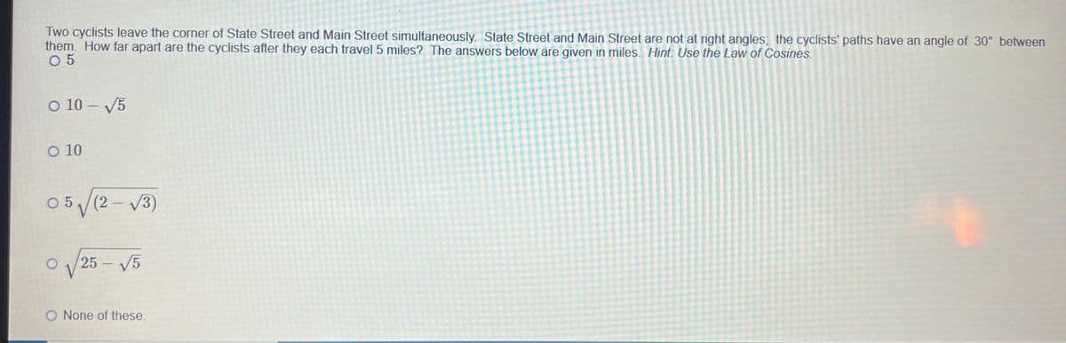 Two cyclists leave the corner of State Street and Main Street simultaneously. State Street and Main Street are not at right angles; the cyclists' paths have an angle of 30° between
them. How far apart are the cyclists after they each travel 5 miles? The answers below are given in miles. Hint: Use the Law of Cosines.
05
O 10-√5
O 10
05√(2√3)
O
√√25-√5
O None of these.