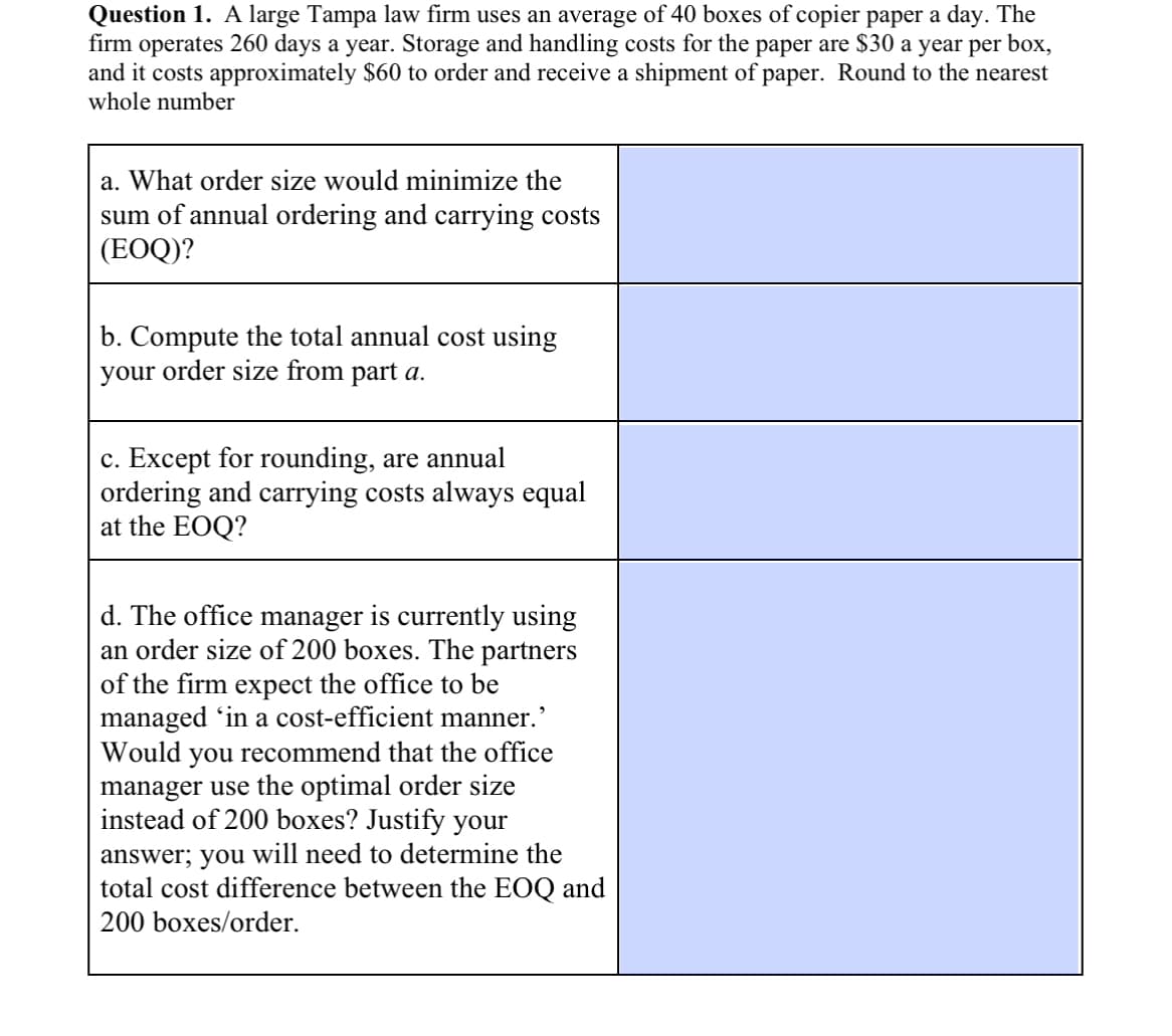 Question 1. A large Tampa law firm uses an average of 40 boxes of copier paper a day. The
firm operates 260 days a year. Storage and handling costs for the paper are $30 a year per box,
and it costs approximately $60 to order and receive a shipment of paper. Round to the nearest
whole number
a. What order size would minimize the
sum of annual ordering and carrying costs
(EOQ)?
b. Compute the total annual cost using
your order size from part a.
c. Except for rounding, are annual
ordering and carrying costs always equal
at the EOQ?
d. The office manager is currently using
an order size of 200 boxes. The partners
of the firm expect the office to be
managed 'in a cost-efficient manner.'
Would you recommend that the office
manager use the optimal order size
instead of 200 boxes? Justify your
answer; you will need to determine the
total cost difference between the EOQ and
200 boxes/order.