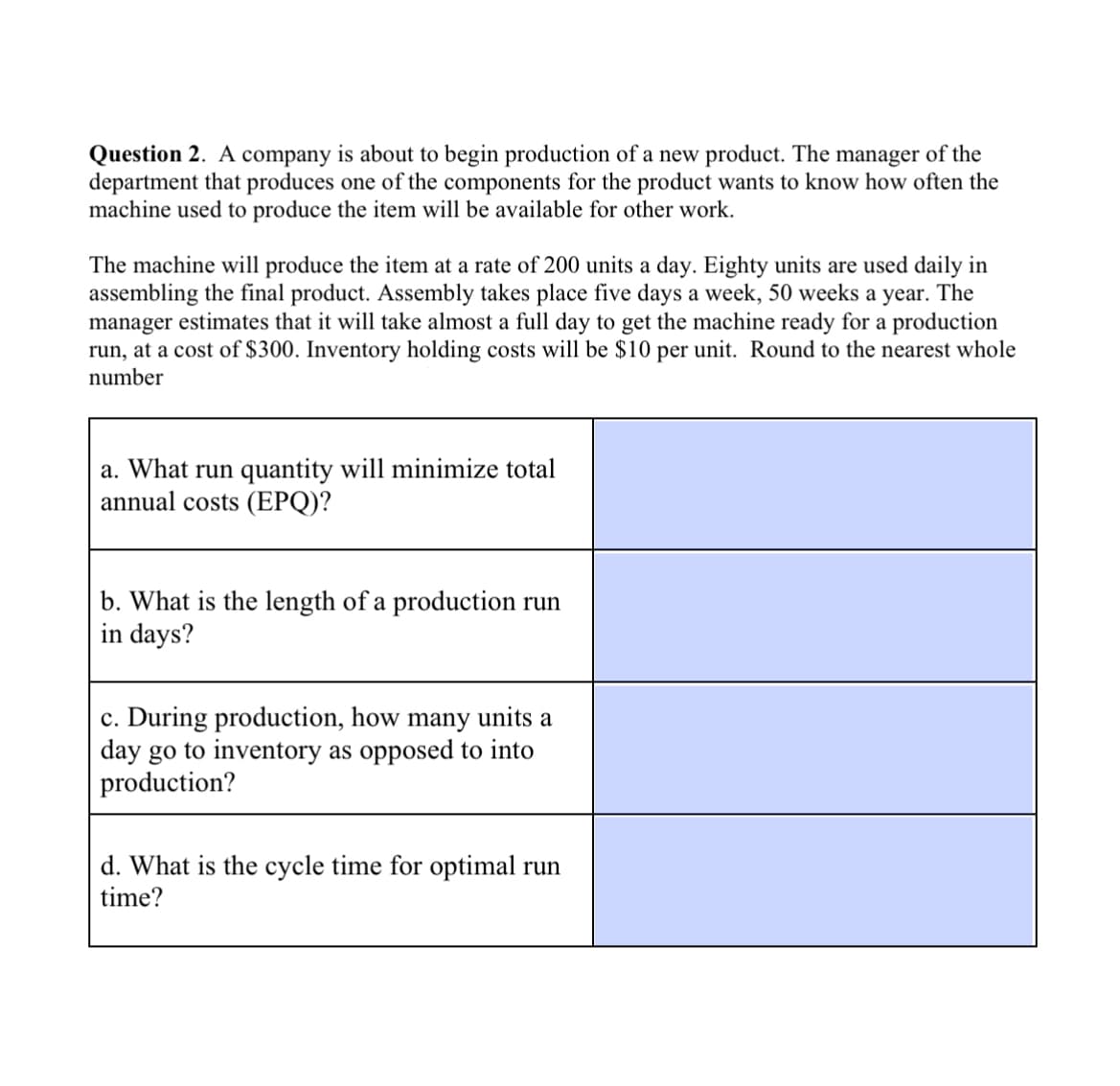 Question 2. A company is about to begin production of a new product. The manager of the
department that produces one of the components for the product wants to know how often the
machine used to produce the item will be available for other work.
The machine will produce the item at a rate of 200 units a day. Eighty units are used daily in
assembling the final product. Assembly takes place five days a week, 50 weeks a year. The
manager estimates that it will take almost a full day to get the machine ready for a production
run, at a cost of $300. Inventory holding costs will be $10 per unit. Round to the nearest whole
number
a. What run quantity will minimize total
annual costs (EPQ)?
b. What is the length of a production run
in days?
c. During production, how many units a
day go to inventory as opposed to into
production?
d. What is the cycle time for optimal run
time?