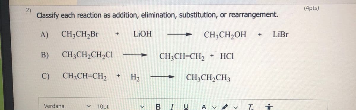2)
(4pts)
Classify each reaction as addition, elimination, substitution, or rearrangement.
A)
CH;CH2B
LIOH
CH;CH2OH
LiBr
B)
CH;CH2CH,Cl
CH-CH-CH2 +
+ HCl
C)
CH;CH=CH2
H2
CH;CH2CH3
Verdana
10pt
B IU
A v

