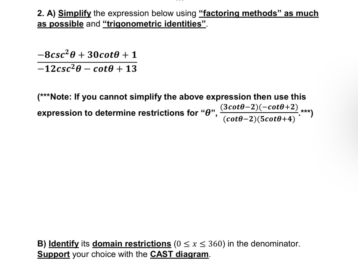 2. A) Simplify the expression below using "factoring methods” as much
as possible and "trigonometric identities”.
-8csc²0 + 30cot0 + 1
-12csc²0- cot0 + 13
(***Note: If you cannot simplify the above expression then use this
expression to determine restrictions for "0",
(3cot0-2)(-cot0+2)
(cot0-2)(5cot0+4)
-.***)
B) Identify its domain restrictions (0 ≤ x ≤ 360) in the denominator.
Support your choice with the CAST diagram.