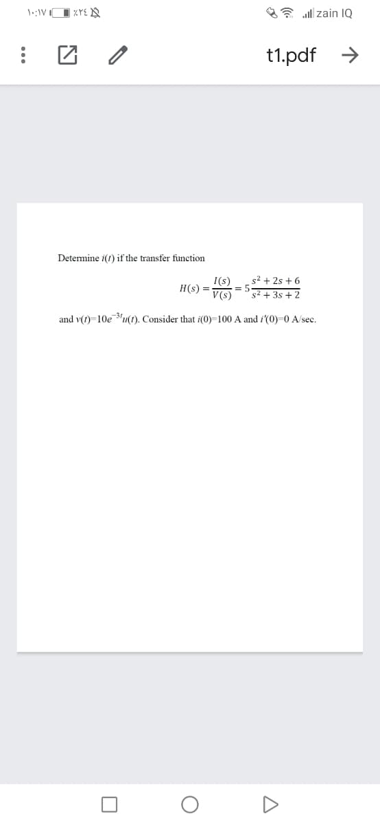 A* all zain IQ
t1.pdf >
Determine i(f) if the transfer function
s2 + 2s + 6
I(s)
= 5
H(s) =
V(s)
s2 + 3s + 2
and v(t)=10e 3'u(t). Consider that i(0)=100 A and i'(0)=0 A/sec.
