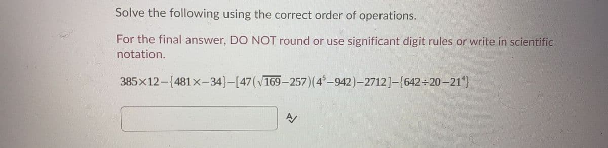 Solve the following using the correct order of operations.
For the final answer, DO NOT round or use significant digit rules or write in scientific
notation.
385x12-(481x-34}-[47(v169-257)(4-942)-2712]-(642 20-21*}
A
