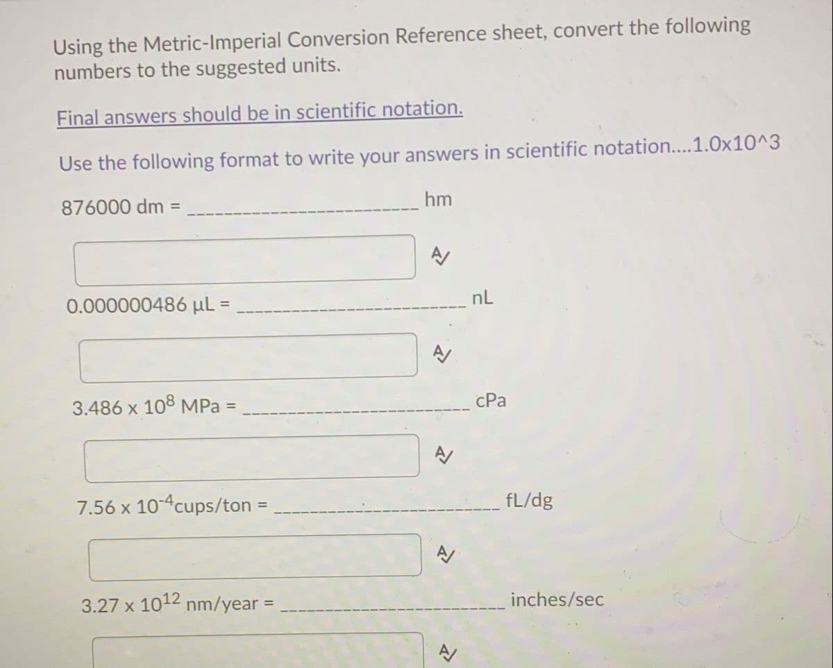 Using the Metric-Imperial Conversion Reference sheet, convert the following
numbers to the suggested units.
Final answers should be in scientific notation.
Use the following format to write your answers in scientific notation....1.0x10^3
hm
876000 dm =
nL
0.000000486 µL
%3D
3.486 x 108 MPa =
cPa
%3D
7.56 x 10-4cups/ton =
fL/dg
3.27 x 1012 nm/year =
inches/sec
%D
