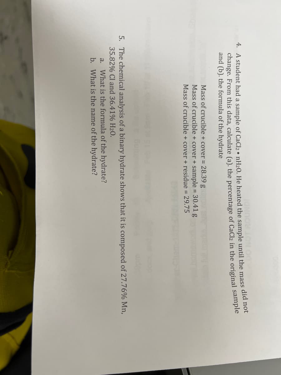 4. A student had a sample of CaCl2 • nH20, He heated the sample until the mass did no
change. From this data, calculate (a). the percentage of CaCl2 in the original sample
and (b). the formula of the hydrate
Mass of crucible + cover = 28.39 g
Mass of crucible + cover + sample = 30.41 g
Mass of crucible + cover + residue = 29.75
5. The chemical analysis of a binary hydrate shows that it is composed of 27.76% Mn,
35.82% Cl and 36.41% H20.
a. What is the formula of the hydrate?
b. What is the name of the hydrate?
