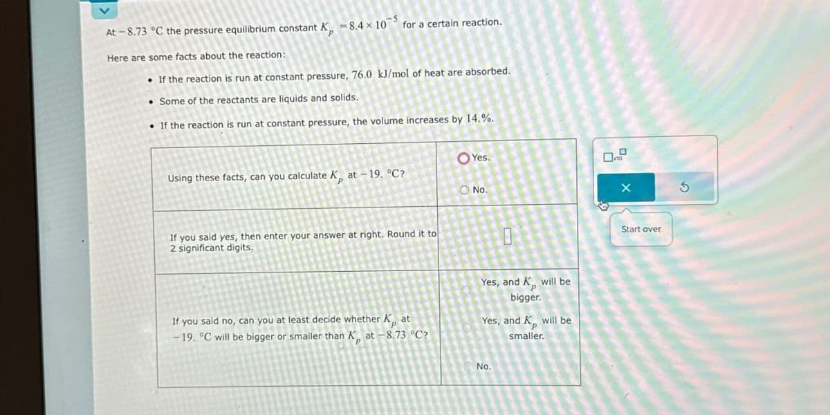 At-8.73 °C the pressure equilibrium constant K, -8.4 × 10 for a certain reaction.
Here are some facts about the reaction:
If the reaction is run at constant pressure, 76.0 kJ/mol of heat are absorbed.
• Some of the reactants are liquids and solids.
If the reaction is run at constant pressure, the volume increases by 14.%.
Yes.
Using these facts, can you calculate K, at -19. °C?
No.
If you said yes, then enter your answer at right. Round it to
2 significant digits.
0
If you said no, can you at least decide whether K, at
-19. °C will be bigger or smaller than K, at -8.73 °C?
Yes, and K, will be
bigger.
Yes, and K will be
smaller.
No.
Start over
5