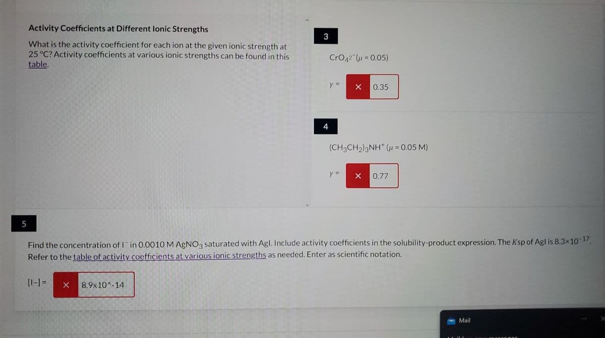 5
Activity Coefficients at Different lonic Strengths
What is the activity coefficient for each ion at the given ionic strength at
25 °C? Activity coefficients at various ionic strengths can be found in this
table.
[1-] =
X
3
8.9x10^-14
4
CrO42 (μ = 0.05)
y =
X 0.35
(CH3CH2)2NH (μ = 0.05 M)
Y =
Find the concentration of I in 0.0010 M AgNO3 saturated with Agl. Include activity coefficients in the solubility-product expression. The Ksp of Agl is 8.3x10-17.
Refer to the table of activity coefficients at various ionic strengths as needed. Enter as scientific notation.
X 0.77
Mail