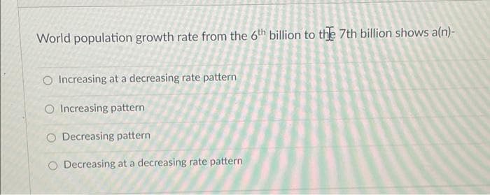 World population growth rate from the 6th billion to the 7th billion shows a(n)-
O Increasing at a decreasing rate pattern
O Increasing pattern
O Decreasing pattern
O Decreasing at a decreasing rate pattern
