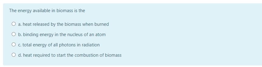 The energy available in biomass is the
O a. heat released by the biomass when burned
O b. binding energy in the nucleus of an atom
O c. total energy of all photons in radiation
O d. heat required to start the combustion of biomass
