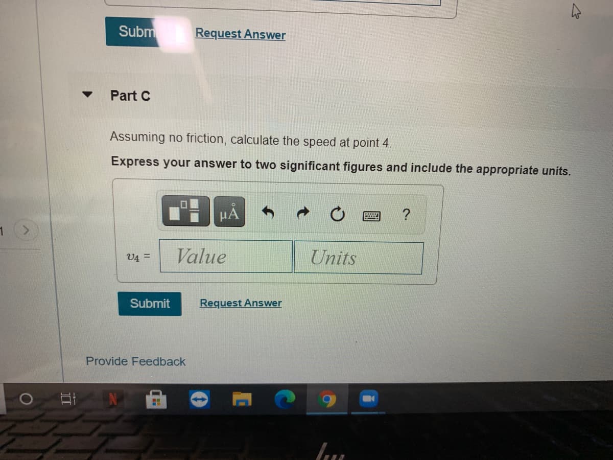 Subm
Request Answer
Part C
Assuming no friction, calculate the speed at point 4.
Express your answer to two significant figures and include the appropriate units.
µA
V4 =
Value
Units
Submit
Request Answer
Provide Feedback
