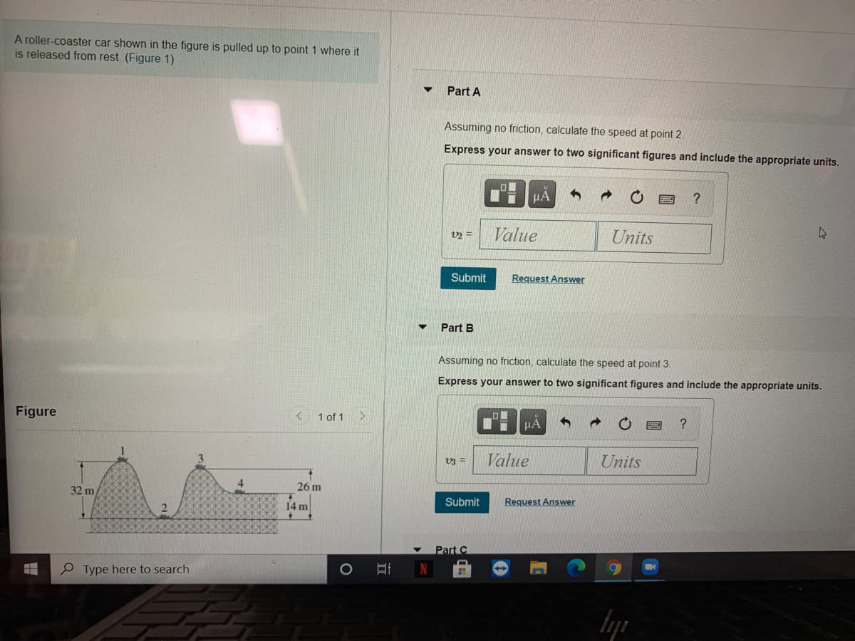 A roller-coaster car shown in the figure is pulled up to point 1 where it
is released from rest. (Figure 1)
Part A
Assuming no friction, calculate the speed at point 2.
Express your answer to two significant figures and include the appropriate units.
HA
?
Value
Units
Submit
Request Answer
Part B
Assuming no friction, calculate the speed at point 3.
Express your answer to two significant figures and include the appropriate units.
Figure
1 of 1
HA
Value
Units
V3 =
32 m
26 m
14 m
Submit
Request Answer
Part C
P Type here to search
N
立
