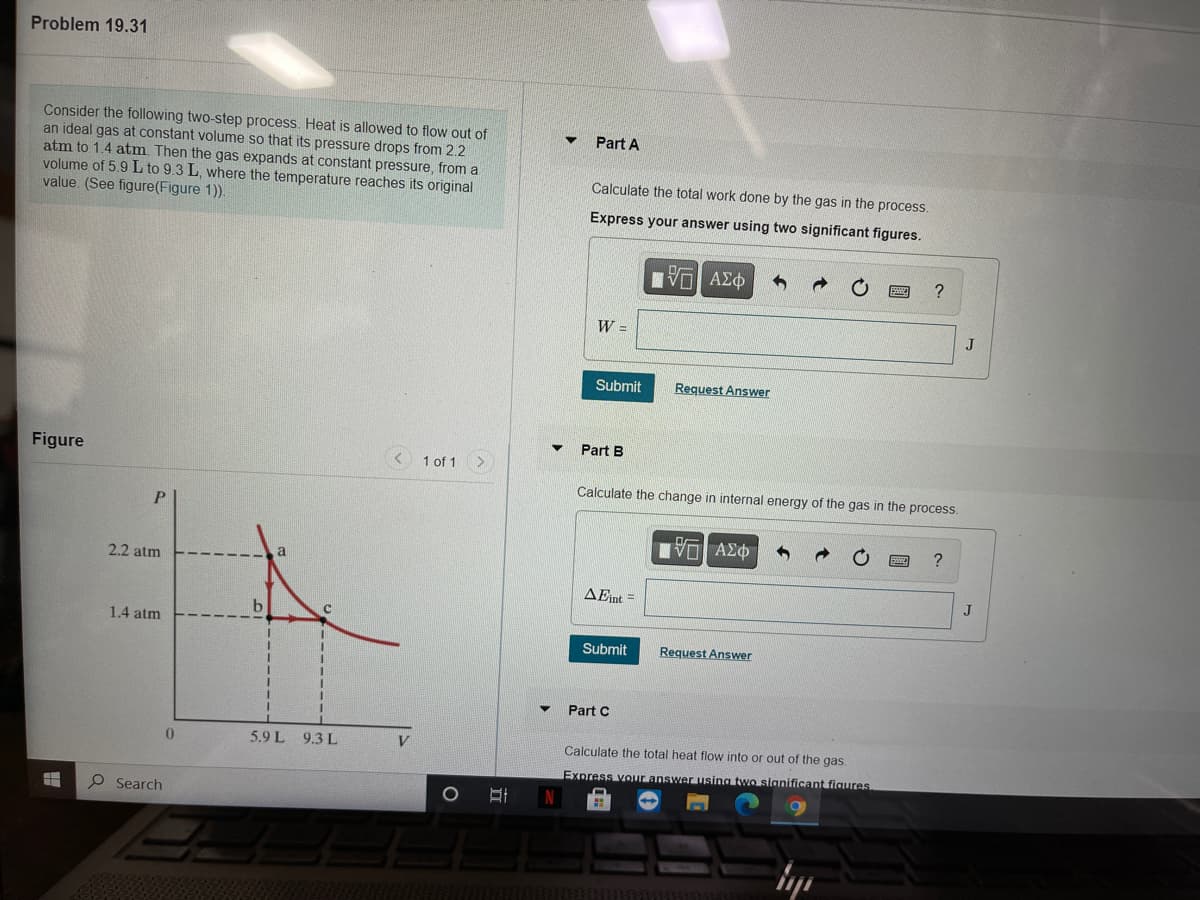 Problem 19.31
Consider the following two-step process. Heat is allowed to flow out of
an ideal gas at constant volume so that its pressure drops from 2.2
atm to 1.4 atm. Then the gas expands at constant pressure, from a
volume of 5.9 L to 9.3 L, where the temperature reaches its original
value. (See figure(Figure 1)).
Part A
Calculate the total work done by the gas in the process.
Express your answer using two significant figures.
AEO
?
W =
Submit
Request Answer
Part B
Figure
1 of 1
Calculate the change in internal energy of the gas in the process.
P.
μνα ΑΣφ
?
2.2 atm
AEint =
J
1.4 atm
Submit
Request Answer
Part C
5.9 L 9.3 L
Calculate the total heat flow into or out of the gas.
Express vour answer using two sianificant figures
P Search
立
