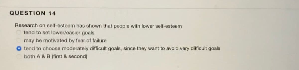 QUESTION 14
Research on self-esteem has shown that people with lower self-esteem
tend to set lower/easier goals
may be motivated by fear of failure
O tend to choose moderately difficult goals, since they want to avoid very difficult goals
both A & B (first & second)
