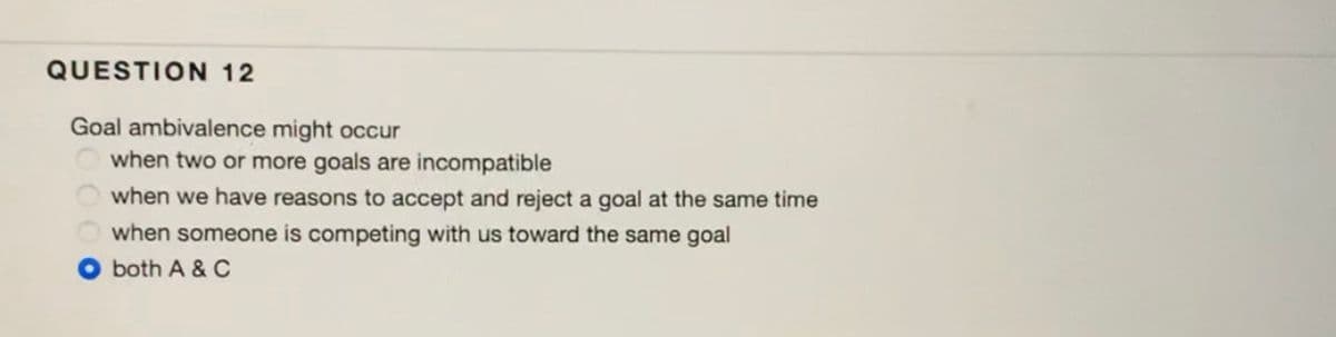 QUESTION 12
Goal ambivalence might occur
when two or more goals are incompatible
when we have reasons to accept and reject a goal at the same time
when someone is competing with us toward the same goal
O both A & C
