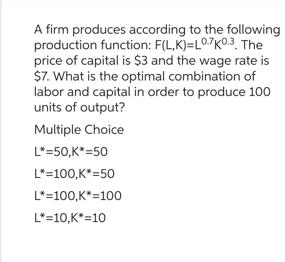 A firm produces according to the following
production function: F(L,K)=L0.7K0.3. The
price of capital is $3 and the wage rate is
$7. What is the optimal combination of
labor and capital in order to produce 100
units of output?
Multiple Choice
L*=50,K*=50
L*=100,K*=50
L*=100,K*=100
L*=10,K*=10