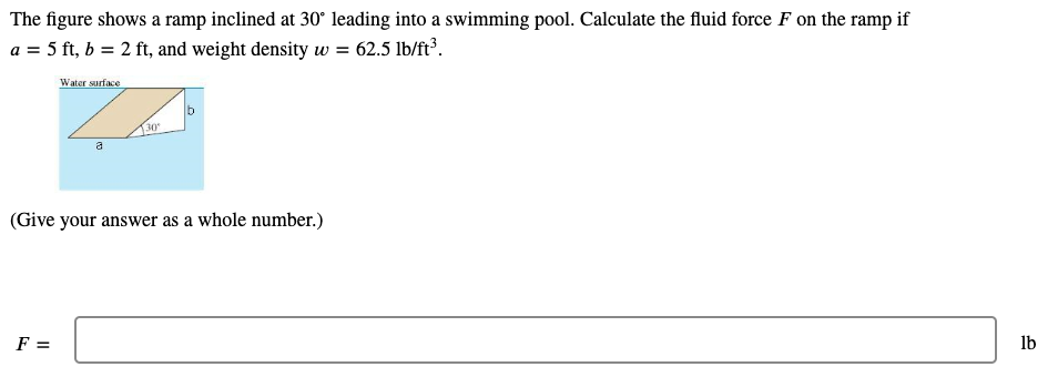 The figure shows a ramp inclined at 30° leading into a swimming pool. Calculate the fluid force F on the ramp if
a = 5 ft, b = 2 ft, and weight density w = 62.5 lb/ft³.
Water surface
130
a
(Give your answer as a whole number.)
F =
lb
