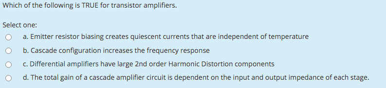 Which of the following is TRUE for transistor amplifiers.
Select one:
a. Emitter resistor biasing creates quiescent currents that are independent of temperature
b. Cascade configuration increases the frequency response
c. Differential amplifiers have large 2nd order Harmonic Distortion components
d. The total gain of a cascade amplifier circuit is dependent on the input and output impedance of each stage.
