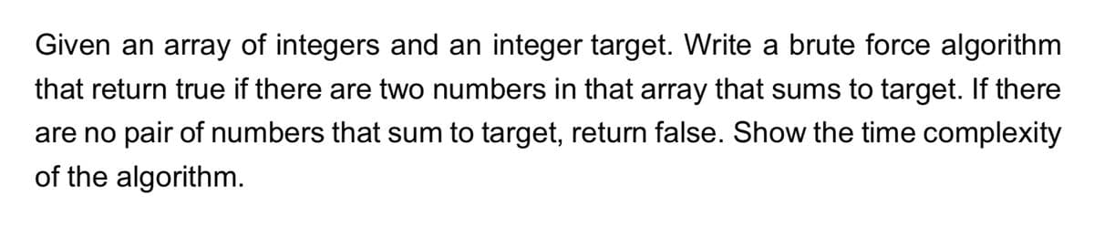 Given an array of integers and an integer target. Write a brute force algorithm
that return true if there are two numbers in that array that sums to target. If there
are no pair of numbers that sum to target, return false. Show the time complexity
of the algorithm.