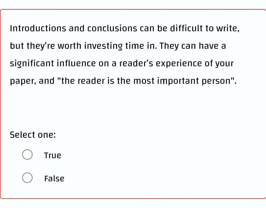 Introductions and conclusions can be difficult to write,
but they're worth investing time in. They can have a
significant influence on a reader's experience of your
paper, and "the reader is the most important person".
Select one:
O
True
False