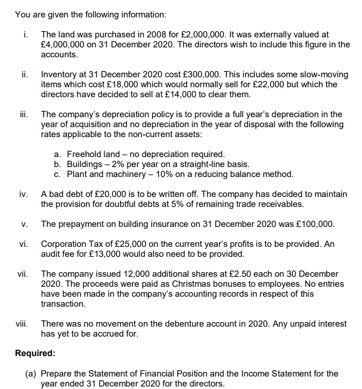 You are given the following information:
i.
The land was purchased in 2008 for £2,000,000. It was externally valued at
£4,000,000 on 31 December 2020. The directors wish to include this figure in the
accounts.
ii. Inventory at 31 December 2020 cost £300,000. This includes some slow-moving
items which cost £18,000 which would normally sell for £22,000 but which the
directors have decided to sell at £14,000 to clear them.
ii.
The company's depreciation policy is to provide a full year's depreciation in the
year of acquisition and no depreciation in the year of disposal with the following
rates applicable to the non-current assets:
a. Freehold land – no depreciation required.
b. Buildings – 2% per year on a straight-line basis.
c. Plant and machinery – 10% on a reducing balance method.
iv.
A bad debt of £20,000 is to be written off. The company has decided to maintain
the provision for doubtful debts at 5% of remaining trade receivables.
V.
The prepayment on building insurance on 31 December 2020 was £100,000.
vi.
Corporation Tax of £25,000 on the current year's profits is to be provided. An
audit fee for £13,000 would also need to be provided.
The company issued 12,000 additional shares at £2.50 each on 30 December
2020. The proceeds were paid as Christmas bonuses to employees. No entries
have been made in the company's accounting records in respect of this
vii.
transaction.
viii.
There was no movement on the debenture account in 2020. Any unpaid interest
has yet to be accrued for.
Required:
(a) Prepare the Statement of Financial Position and the Income Statement for the
year ended 31 December 2020 for the directors.
