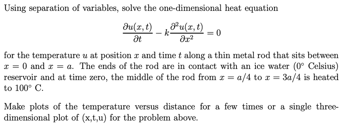 Using separation of variables, solve the one-dimensional heat equation
Ju(x, t)
Ət
Pu(x,t)
k
=
მე2
0
for the temperature u at position x and time t along a thin metal rod that sits between
x = 0 and x = a. The ends of the rod are in contact with an ice water (0° Celsius)
reservoir and at time zero, the middle of the rod from x = a/4 to x = 3a/4 is heated
to 100° C.
Make plots of the temperature versus distance for a few times or a single three-
dimensional plot of (x,t,u) for the problem above.