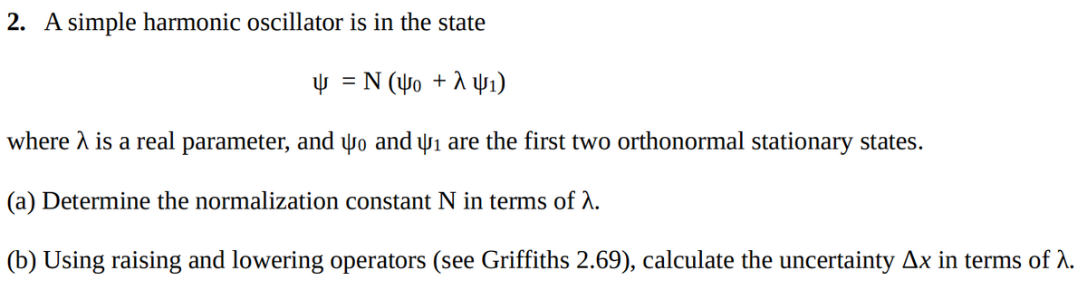 2. A simple harmonic oscillator is in the state
4 = N(Yo + λ 4₁)
where λ is a real parameter, and to and ₁ are the first two orthonormal stationary states.
(a) Determine the normalization constant N in terms of λ.
(b) Using raising and lowering operators (see Griffiths 2.69), calculate the uncertainty Ax in terms of .