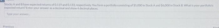 Stocks A and B have expected returns of 0.119 and 0.133, respectively. You form a portfolio consisting of $5,000 in Stock A and $6,000 in Stock B. What is your portfolio's
expected return? Enter your answer as a decimal and show 4 decimal places.
Type your answer...
Previous