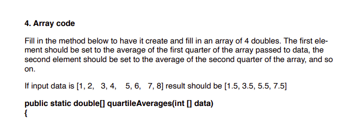 4. Array code
Fill in the method below to have it create and fill in an array of 4 doubles. The first ele-
ment should be set to the average of the first quarter of the array passed to data, the
second element should be set to the average of the second quarter of the array, and so
on.
If input data is [1, 2, 3, 4, 5, 6, 7, 8] result should be [1.5, 3.5, 5.5, 7.5]
public static double[] quartileAverages(int [] data)
{
