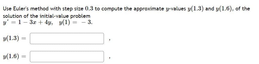 Use Euler's method with step size 0.3 to compute the approximate y-values y(1.3) and y(1.6), of the
solution of the initial-value problem
y' = 1 – 3x + 4y, y(1) = - 3.
y(1.3)
y(1.6) =
