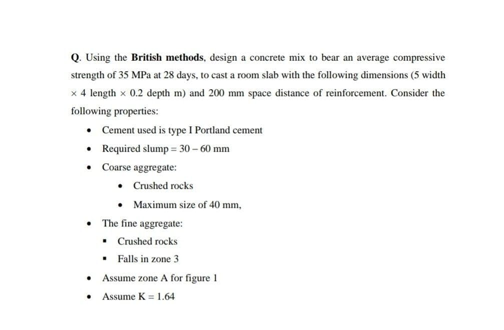 Q. Using the British methods, design a concrete mix to bear an average compressive
strength of 35 MPa at 28 days, to cast a room slab with the following dimensions (5 width
x 4 length x 0.2 depth m) and 200 mm space distance of reinforcement. Consider the
following properties:
Cement used is type I Portland cement
Required slump = 30 – 60 mm
Coarse aggregate:
Crushed rocks
Maximum size of 40 mm,
The fine aggregate:
Crushed rocks
Falls in zone 3
Assume zone A for figure 1
Assume K = 1.64
