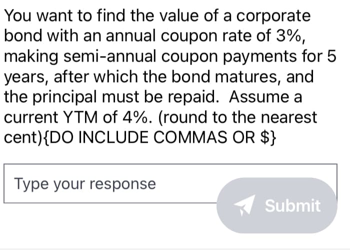 You want to find the value of a corporate
bond with an annual coupon rate of 3%,
making semi-annual coupon payments for 5
years, after which the bond matures, and
the principal must be repaid. Assume a
current YTM of 4%. (round to the nearest
cent) {DO INCLUDE COMMAS OR $}
Type your response
Submit