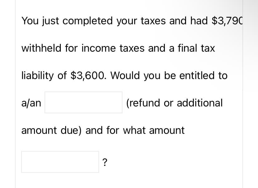 You just completed your taxes and had $3,790
withheld for income taxes and a final tax
liability of $3,600. Would you be entitled to
a/an
(refund or additional
amount due) and for what amount
?