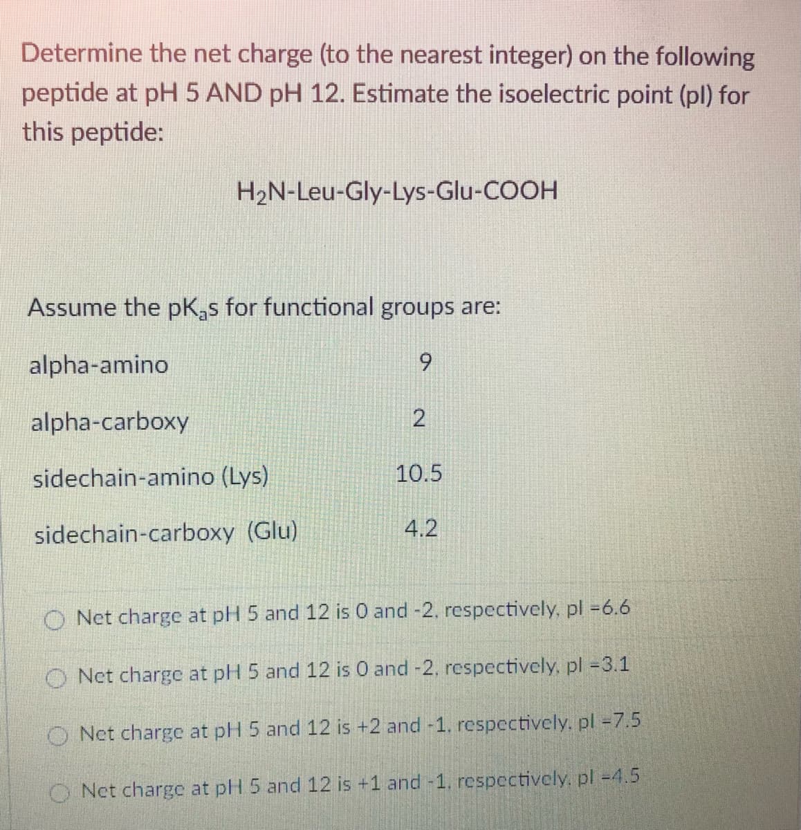 Determine the net charge (to the nearest integer) on the following
peptide at pH 5 AND pH 12. Estimate the isoelectric point (pl) for
this peptide:
H2N-Leu-Gly-Lys-Glu-COOH
Assume the pK,s for functional groups are:
alpha-amino
6.
alpha-carboxy
sidechain-amino (Lys)
10.5
sidechain-carboxy (Glu)
4.2
O Net charge at pH 5 and 12 is 0 and -2, respectively, pl =6.6
O Net charge at pH 5 and 12 is 0 and -2, respectively, pl =3.1
O Net charge at plH 5 and 12 is +2 and -1, respectively, pl =7.5
O Nct charge at pH 5 and 12 is +1 and -1. respectively,. pl -4.5
2.
