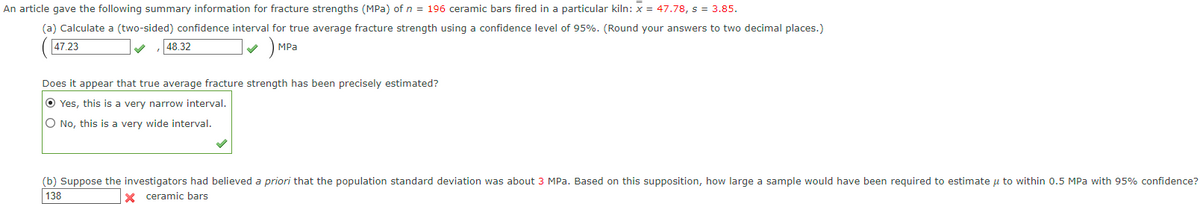 An article gave the following summary information for fracture strengths (MPa) of n = 196 ceramic bars fired in a particular kiln: x = 47.78, s = 3.85.
(a) Calculate a (two-sided) confidence interval for true average fracture strength using a confidence level of 95%. (Round your answers to two decimal places.)
MPa
47.23
48.32
Does it appear that true average fracture strength has been precisely estimated?
O Yes, this is a very narrow interval.
O No, this is a very wide interval.
(b) Suppose the investigators had believed a priori that the population standard deviation was about 3 MPa. Based on this supposition, how large a sample would have been required to estimate u to within 0.5 MPa with 95% confidence?
138
X ceramic bars