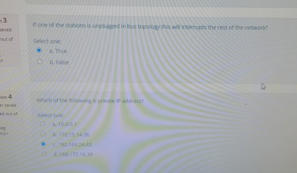 If one of the stations is unplugged in bus topology this will interrupts the rest of the network?
saved
out of
Select one:
a. True
b. False
cion 4
Which of the following is private IP address?
er saved
ed out of
Select one:
a. 10.0.0.1
lag
tion
b. 172.15.14.36
C. 192.169.24.43
d. 168.172.19.39
