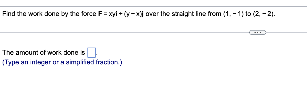 Find the work done by the force F = xyi + (y − x)j over the straight line from (1, − 1) to (2, − 2).
The amount of work done is
(Type an integer or a simplified fraction.)