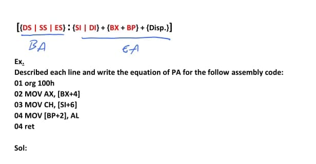 [{DS | SS | ES} : {SI | DI} + {BX + BP} + {Disp.}]
BA
EA
Ex.
Described each line and write the equation of PA for the follow assembly code:
01 org 100h
02 MOV AX, [BX+4]
03 MOV CH, [SI+6]
04 MOV [BP+2], AL
04 ret
Sol:
