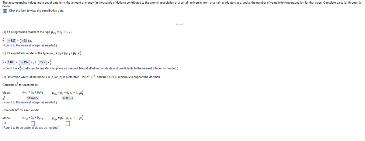 The accompanying values are a set of data for y, the amount of money (in thousands of dollars) contributed to the alumni association at a certain university from a certain graduate class, and x, the number of years following graduation for that class. Complete parts (a) through (c)
below.
Click the icon to view the contribution data.
(a) Fit a regression model of the type Hylx = ẞo +ẞ1×1.
y= 587 + (428) ×₁
(Round to the nearest integer as needed.)
(b) Fit a quadratic model of the type µyx = 0 +ß₁×₁ +B₁₁×².
ŷ= 1180 + (192) ×₁ + (35.2) ×
(Round the x-coefficient to one decimal place as needed. Round all other constants and coefficients to the nearest integer as needed.)
(c) Determine which of the models in (a) or (b) is preferable. Use s², R², and the PRESS residuals to support the decision.
Compute s² for each model.
Model
s²
Hylx =Bo+B₁x₁
Hylx = Po +B₁x₁ +B₁₁x²
1104727
(Round to the nearest integer as needed.)
Compute R² for each model.
430563
Model
R²
Hylx =Bo+B₁x1
Hypx = Bo+B₁x₁ + B₁₁x²
(Round to three decimal places as needed.)