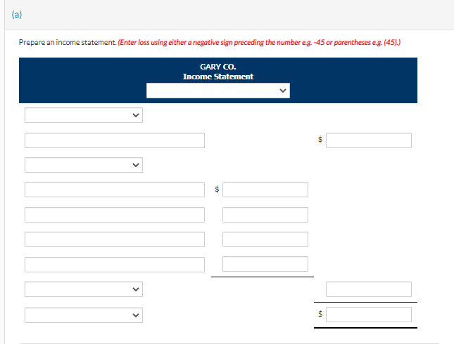 (a)
Prepare an income statement. (Enter loss using either a negative sign preceding the number e.g.-45 or parentheses e.g. (45).)
GARY CO.
Income Statement
+A
$
$
$