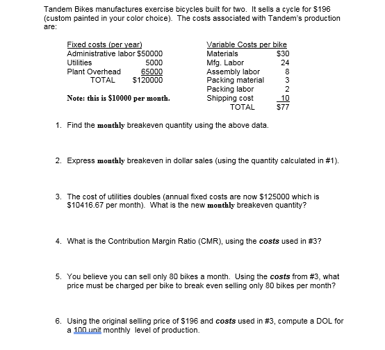 Tandem Bikes manufactures exercise bicycles built for two. It sells a cycle for $196
(custom painted in your color choice). The costs associated with Tandem's production
are:
Fixed costs (per year)
Administrative labor $50000
Variable Costs per bike
Materials
$30
Mfg. Labor
Assembly labor
Packing material
Packing labor
Shipping cost
ТОTAL
Utilities
5000
24
Plant Overhead
65000
$120000
8
3
ТOTAL
Note: this is $10000 per month.
10
$77
1. Find the monthly breakeven quantity using the above data.
2. Express monthly breakeven
dollar sales (using the quantity calculated in #1).
3. The cost of utilities doubles (annual fixed costs are now $125000 which is
$10416.67 per month). What is the new monthly breakeven quantity?
4. What is the Contribution Margin Ratio (CMR), using the costs used in #3?
5. You believe you can sell only 80 bikes a month. Using the costs from #3, what
price must be charged per bike to break even selling only 80 bikes per month?
6. Using the original selling price of $196 and costs used in #3, compute a DOL for
a 100 unit monthly level of production.
