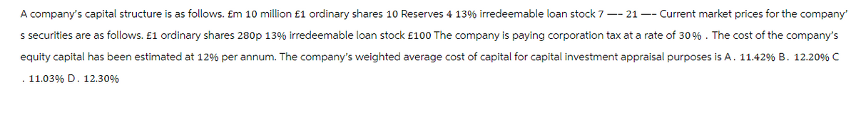 A company's capital structure is as follows. Em 10 million £1 ordinary shares 10 Reserves 4 13% irredeemable loan stock 7-21 -- Current market prices for the company'
s securities are as follows. £1 ordinary shares 280p 13% irredeemable loan stock £100 The company is paying corporation tax at a rate of 30%. The cost of the company's
equity capital has been estimated at 12% per annum. The company's weighted average cost of capital for capital investment appraisal purposes is A. 11.42% B. 12.20% C
. 11.03% D. 12.30%